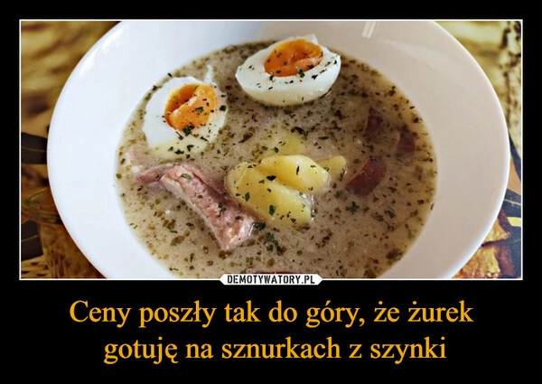 
    Ceny poszły tak do góry, że żurek
 gotuję na sznurkach z szynki