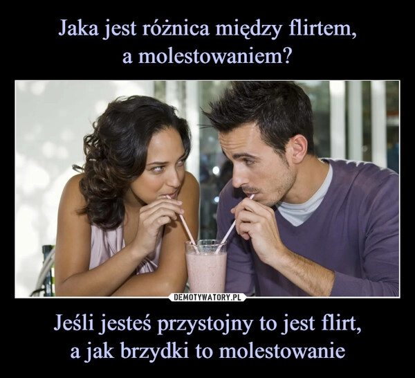 
    Jaka jest różnica między flirtem,
a molestowaniem? Jeśli jesteś przystojny to jest flirt,
a jak brzydki to molestowanie