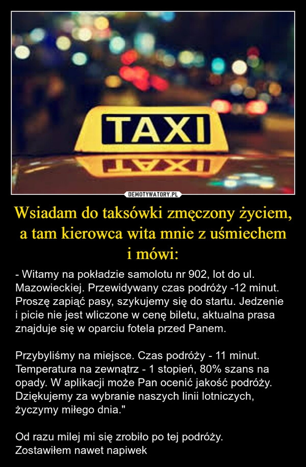 
    Wsiadam do taksówki zmęczony życiem, a tam kierowca wita mnie z uśmiechem
i mówi: