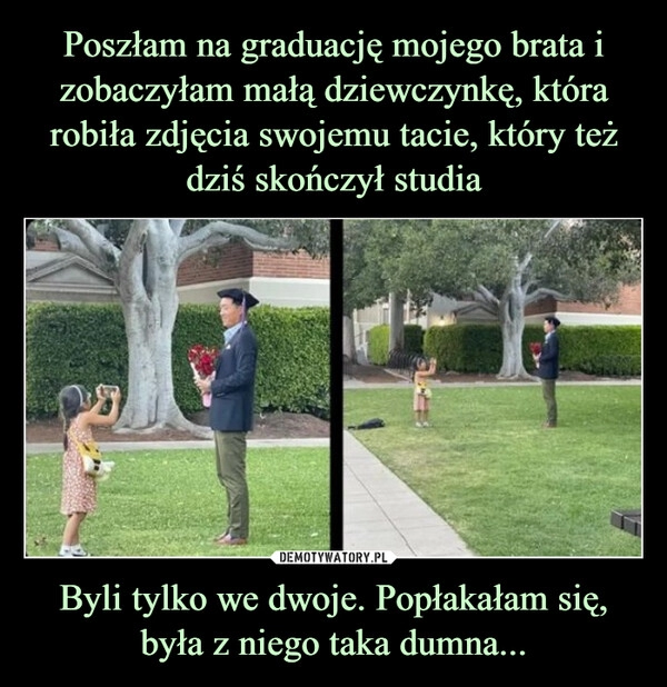 
    Poszłam na graduację mojego brata i zobaczyłam małą dziewczynkę, która robiła zdjęcia swojemu tacie, który też dziś skończył studia Byli tylko we dwoje. Popłakałam się, była z niego taka dumna...