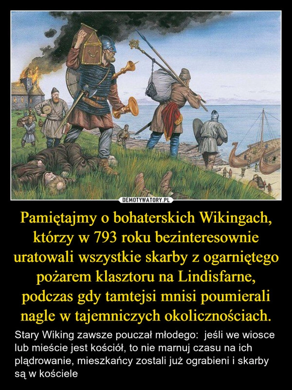 
    Pamiętajmy o bohaterskich Wikingach, którzy w 793 roku bezinteresownie uratowali wszystkie skarby z ogarniętego pożarem klasztoru na Lindisfarne, podczas gdy tamtejsi mnisi poumierali nagle w tajemniczych okolicznościach.