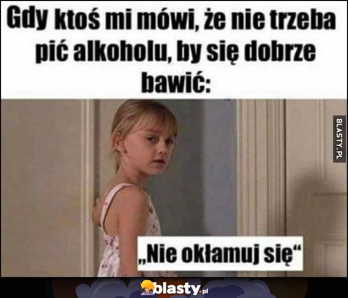 
    Gdy ktoś mi mówi, że nie trzeba pić alkoholu, by się dobrze bawić, ja: 