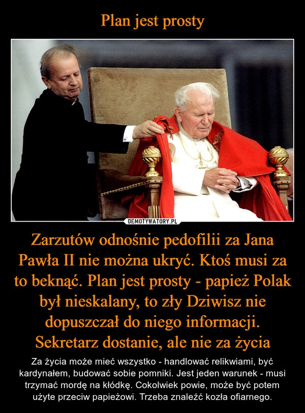 
    
Plan jest prosty Zarzutów odnośnie pedofilii za Jana Pawła II nie można ukryć. Ktoś musi za to beknąć. Plan jest prosty - papież Polak był nieskalany, to zły Dziwisz nie dopuszczał do niego informacji. Sekretarz dostanie, ale nie za życia 