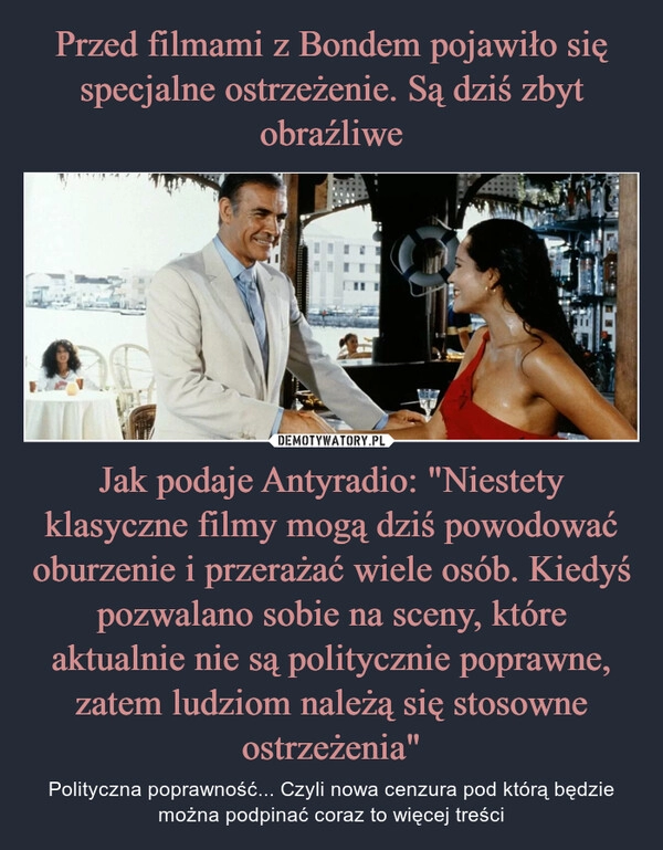 
    Przed filmami z Bondem pojawiło się specjalne ostrzeżenie. Są dziś zbyt obraźliwe Jak podaje Antyradio: "Niestety klasyczne filmy mogą dziś powodować oburzenie i przerażać wiele osób. Kiedyś pozwalano sobie na sceny, które aktualnie nie są politycznie poprawne, zatem ludziom należą się stosowne ostrzeżenia"