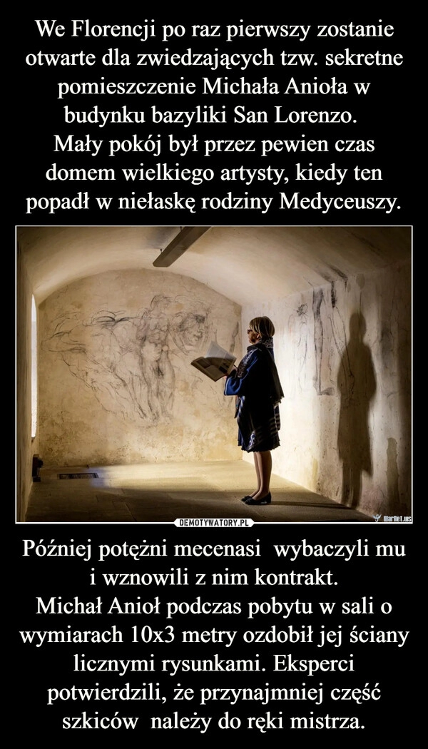 
    We Florencji po raz pierwszy zostanie otwarte dla zwiedzających tzw. sekretne pomieszczenie Michała Anioła w budynku bazyliki San Lorenzo. 
Mały pokój był przez pewien czas domem wielkiego artysty, kiedy ten popadł w niełaskę rodziny Medyceuszy. Później potężni mecenasi  wybaczyli mu i wznowili z nim kontrakt.
Michał Anioł podczas pobytu w sali o wymiarach 10x3 metry ozdobił jej ściany licznymi rysunkami. Eksperci potwierdzili, że przynajmniej część szkiców  należy do ręki mistrza.