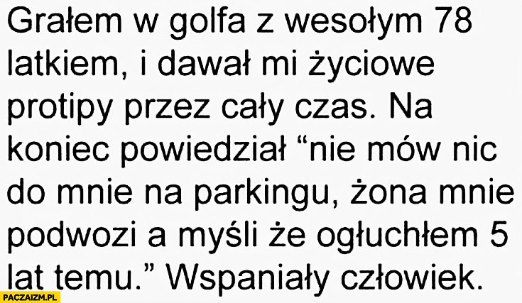 
    Grałem w Golfa z wesołym 78 latkiem, na koniec powiedział nie mów nic do mnie na parkingu, żona mnie podwozi a myśli, że ogłuchłem 5 lat temu