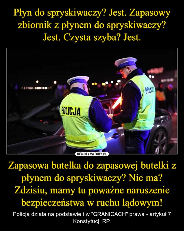 
    Płyn do spryskiwaczy? Jest. Zapasowy zbiornik z płynem do spryskiwaczy? Jest. Czysta szyba? Jest. Zapasowa butelka do zapasowej butelki z płynem do spryskiwaczy? Nie ma? Zdzisiu, mamy tu poważne naruszenie bezpieczeństwa w ruchu lądowym!