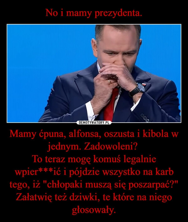 
    No i mamy prezydenta. Mamy ćpuna, alfonsa, oszusta i kibola w jednym. Zadowoleni? 
To teraz mogę komuś legalnie wpier***ić i pójdzie wszystko na karb tego, iż "chłopaki muszą się poszarpać?"
Załatwię też dziwki, te które na niego głosowały.
