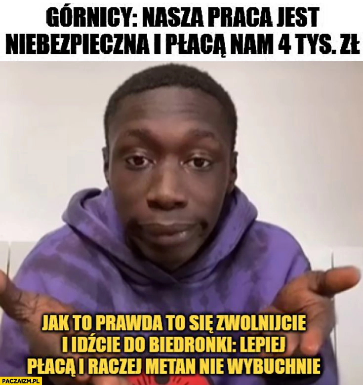 
    Górnicy: nasza praca jest niebezpieczna i płacą nam 4k, idźcie do Biedronki, lepiej płacą i metan nie wybuchnie