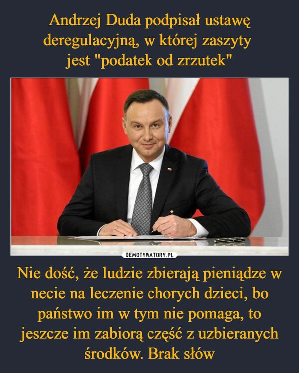 
    Andrzej Duda podpisał ustawę deregulacyjną, w której zaszyty 
jest "podatek od zrzutek" Nie dość, że ludzie zbierają pieniądze w necie na leczenie chorych dzieci, bo państwo im w tym nie pomaga, to jeszcze im zabiorą część z uzbieranych środków. Brak słów