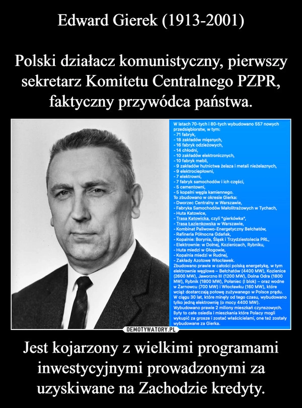 
    Edward Gierek (1913-2001)

Polski działacz komunistyczny, pierwszy sekretarz Komitetu Centralnego PZPR, faktyczny przywódca państwa. Jest kojarzony z wielkimi programami inwestycyjnymi prowadzonymi za uzyskiwane na Zachodzie kredyty.