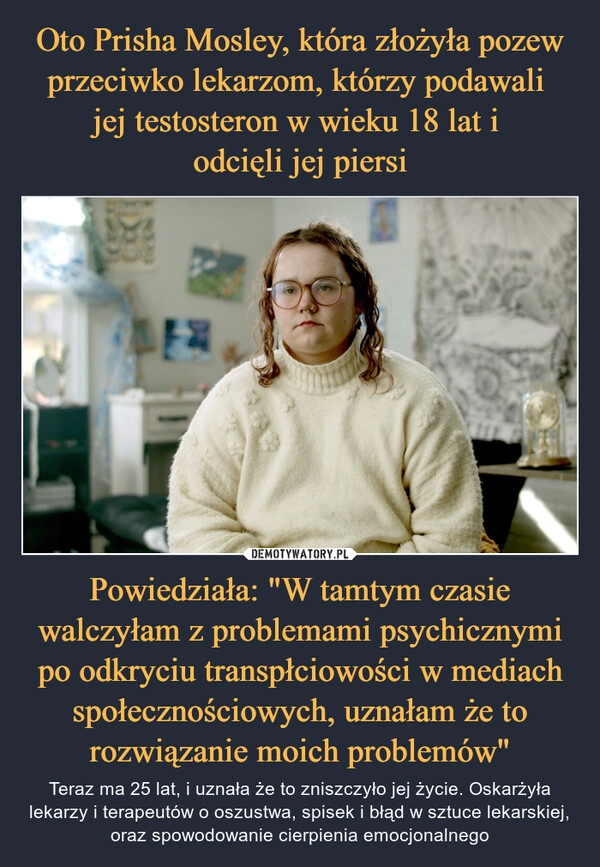 
    Oto Prisha Mosley, która złożyła pozew przeciwko lekarzom, którzy podawali 
jej testosteron w wieku 18 lat i 
odcięli jej piersi Powiedziała: "W tamtym czasie walczyłam z problemami psychicznymi po odkryciu transpłciowości w mediach społecznościowych, uznałam że to rozwiązanie moich problemów"