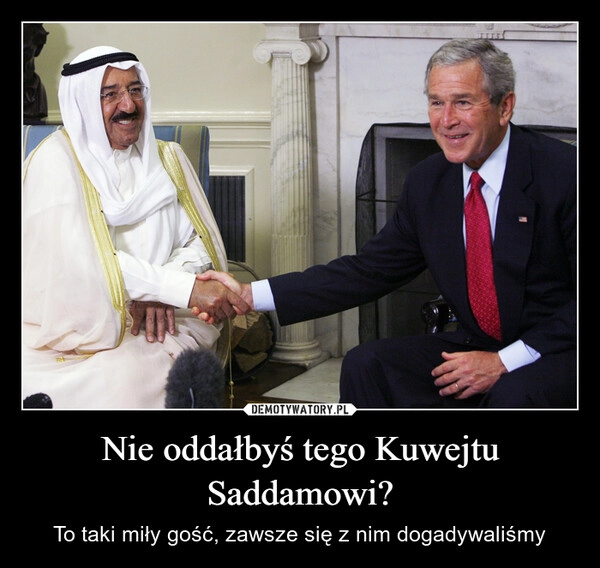 
    Nie oddałbyś tego Kuwejtu Saddamowi?
