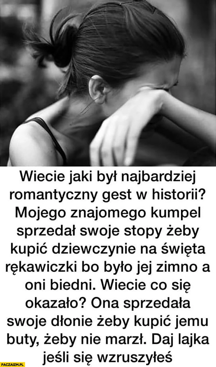 
    Najbardziej romantyczny gest w historii sprzedał stopy żeby kupić dziewczynie rękawiczki, ona sprzedała dłonie żeby kupić mu buty. Daj lajka jeśli się wzruszyłeś
