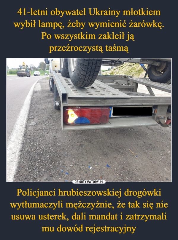 
    41-letni obywatel Ukrainy młotkiem wybił lampę, żeby wymienić żarówkę. Po wszystkim zakleił ją 
przeźroczystą taśmą Policjanci hrubieszowskiej drogówki wytłumaczyli mężczyźnie, że tak się nie usuwa usterek, dali mandat i zatrzymali mu dowód rejestracyjny