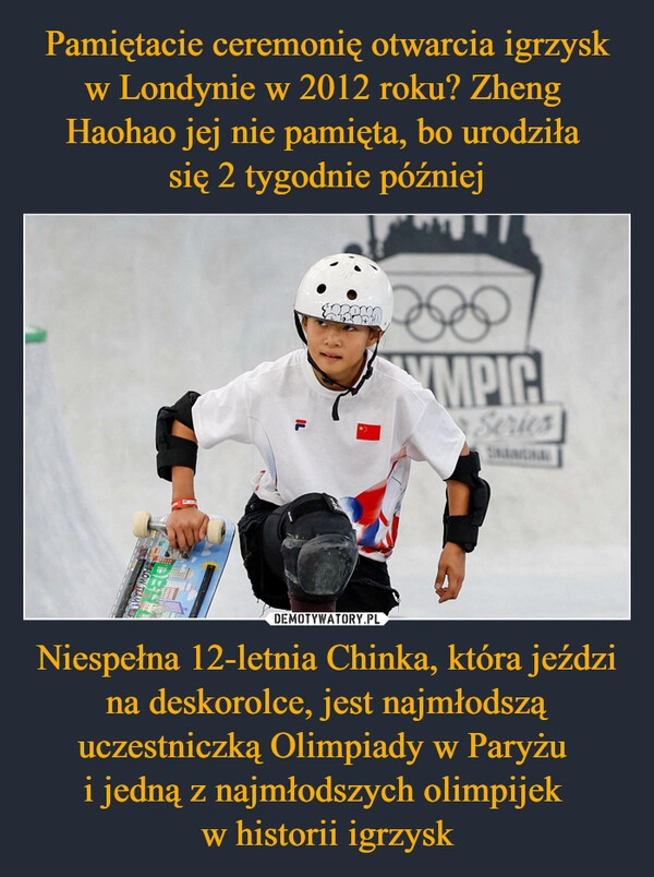 
    Pamiętacie ceremonię otwarcia igrzysk w Londynie w 2012 roku? Zheng 
Haohao jej nie pamięta, bo urodziła 
się 2 tygodnie później Niespełna 12-letnia Chinka, która jeździ na deskorolce, jest najmłodszą uczestniczką Olimpiady w Paryżu 
i jedną z najmłodszych olimpijek 
w historii igrzysk