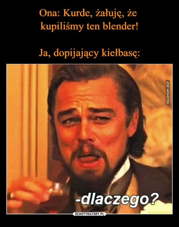 
    Ona: Kurde, żałuję, że
kupiliśmy ten blender!
Ja, dopijający kiełbasę: 