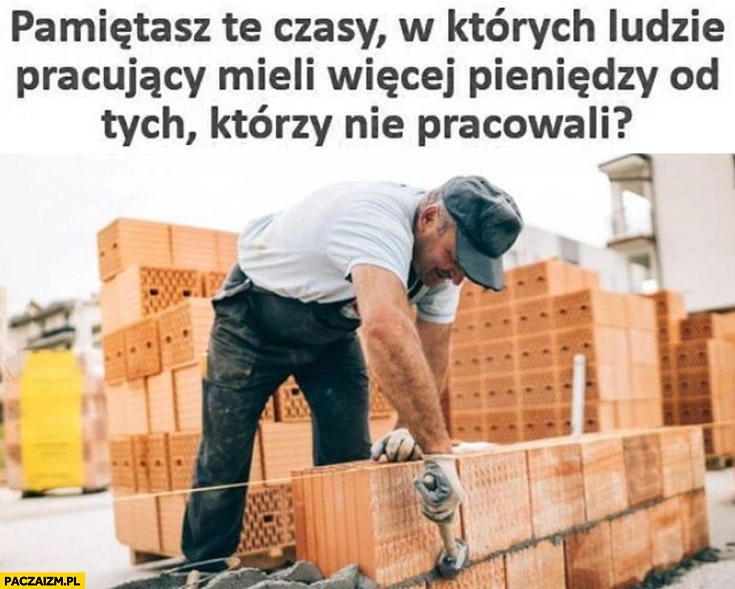 
    Pamiętasz te czasy w których ludzie pracujący mieli więcej pieniędzy od tych którzy nie pracowali?