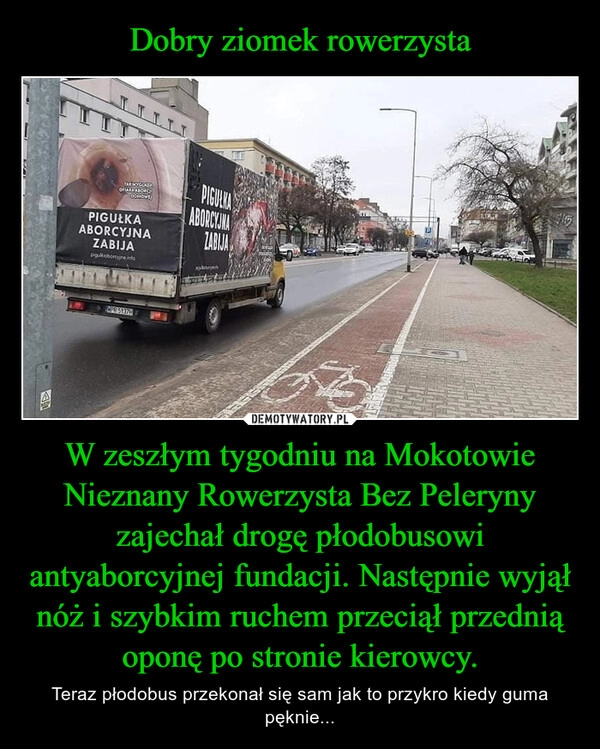 
    Dobry ziomek rowerzysta W zeszłym tygodniu na Mokotowie Nieznany Rowerzysta Bez Peleryny zajechał drogę płodobusowi antyaborcyjnej fundacji. Następnie wyjął nóż i szybkim ruchem przeciął przednią oponę po stronie kierowcy.