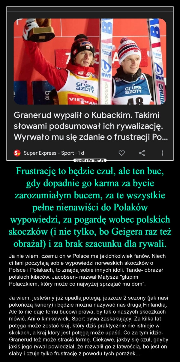 
    Frustrację to będzie czuł, ale ten buc, gdy dopadnie go karma za bycie zarozumiałym bucem, za te wszystkie pełne nienawiści do Polaków wypowiedzi, za pogardę wobec polskich skoczków (i nie tylko, bo Geigera raz też obrażał) i za brak szacunku dla rywali.