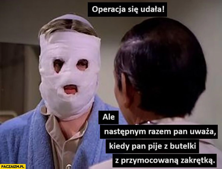 
    Operacja się udała ale następnym razem pan uważa kiedy pan pije z butelki z przymocowaną zakrętką