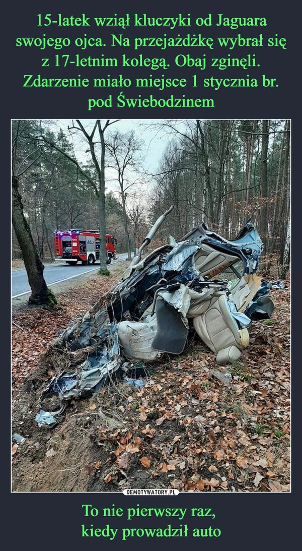 
    15-latek wziął kluczyki od Jaguara swojego ojca. Na przejażdżkę wybrał się z 17-letnim kolegą. Obaj zginęli. Zdarzenie miało miejsce 1 stycznia br. pod Świebodzinem To nie pierwszy raz,
kiedy prowadził auto 