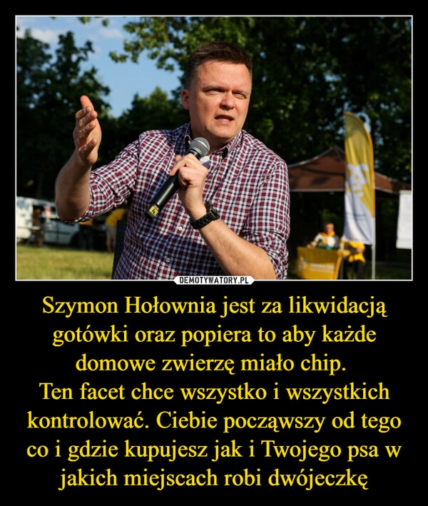 
    Szymon Hołownia jest za likwidacją gotówki oraz popiera to aby każde domowe zwierzę miało chip. 
Ten facet chce wszystko i wszystkich kontrolować. Ciebie począwszy od tego co i gdzie kupujesz jak i Twojego psa w jakich miejscach robi dwójeczkę