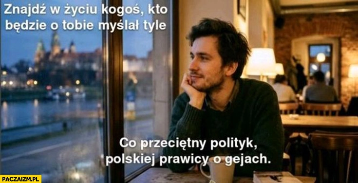 
    Znajdź w życiu kogoś kto będzie o tobie myślał tyle co przeciętny polityk polskiej prawicy o gejach