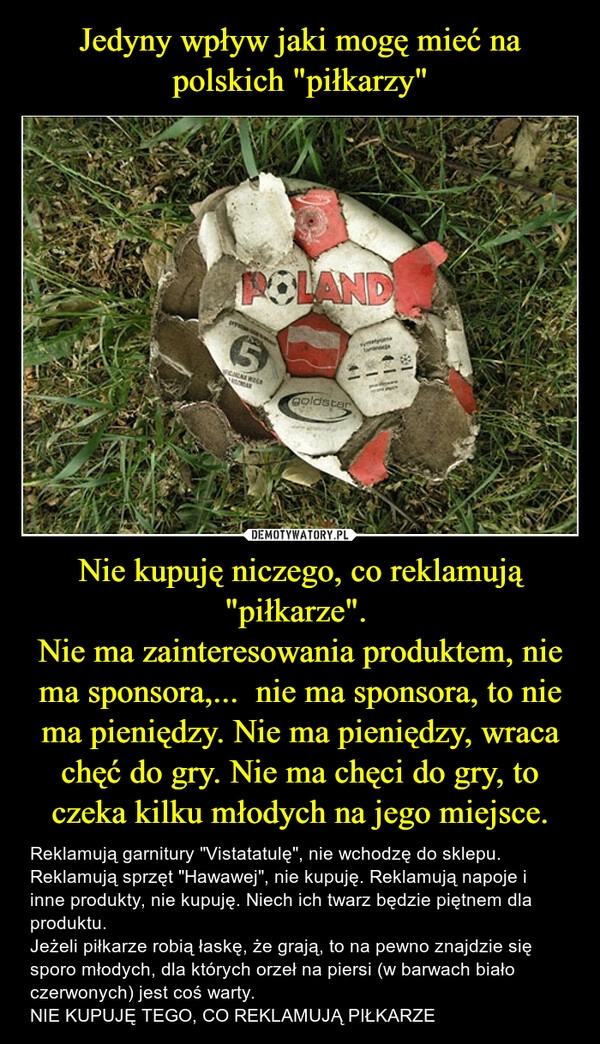 
    Jedyny wpływ jaki mogę mieć na polskich "piłkarzy" Nie kupuję niczego, co reklamują "piłkarze". 
Nie ma zainteresowania produktem, nie ma sponsora,...  nie ma sponsora, to nie ma pieniędzy. Nie ma pieniędzy, wraca chęć do gry. Nie ma chęci do gry, to czeka kilku młodych na jego miejsce.