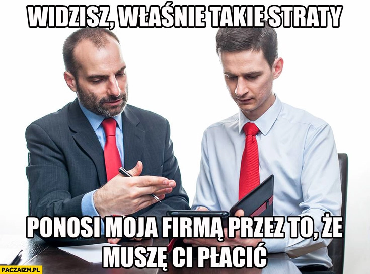 
    Widzisz takie właśnie straty ponosi moja firma przez to że muszę Ci płacić