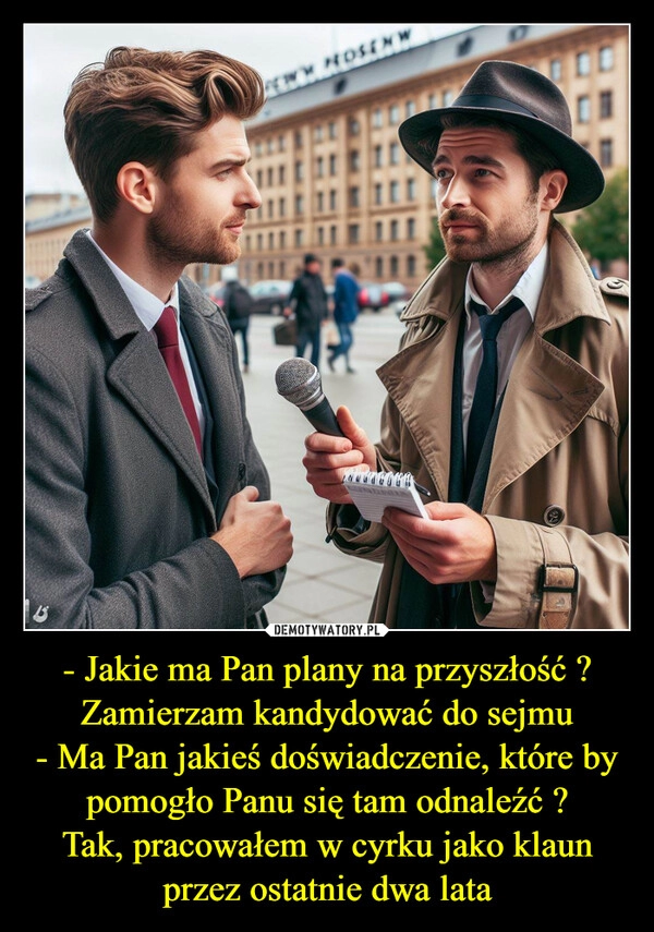 
    - Jakie ma Pan plany na przyszłość ?
Zamierzam kandydować do sejmu
- Ma Pan jakieś doświadczenie, które by pomogło Panu się tam odnaleźć ?
Tak, pracowałem w cyrku jako klaun przez ostatnie dwa lata