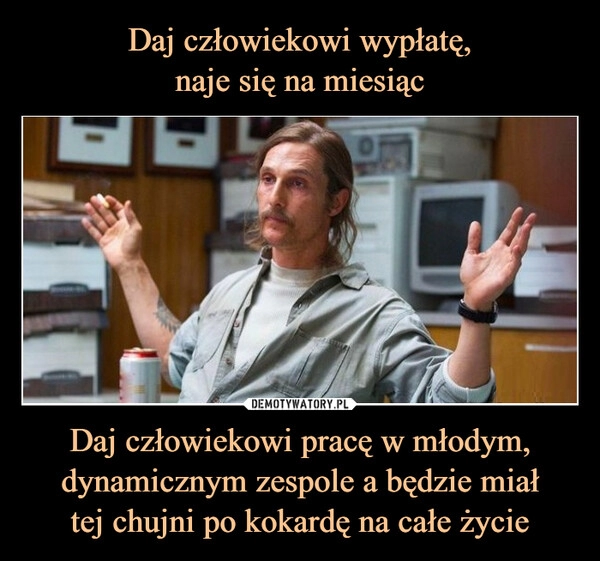 
    
Daj człowiekowi wypłatę,
naje się na miesiąc Daj człowiekowi pracę w młodym, dynamicznym zespole a będzie miał
tej chujni po kokardę na całe życie 