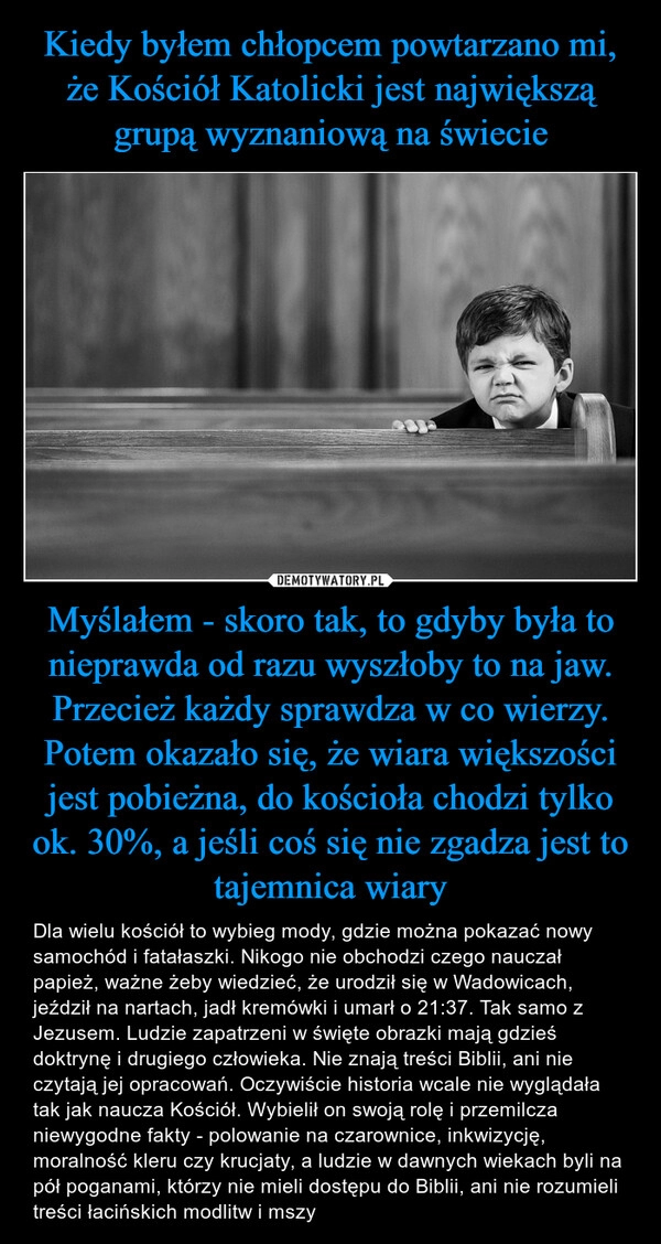 
    Kiedy byłem chłopcem powtarzano mi, że Kościół Katolicki jest największą grupą wyznaniową na świecie Myślałem - skoro tak, to gdyby była to nieprawda od razu wyszłoby to na jaw. Przecież każdy sprawdza w co wierzy. Potem okazało się, że wiara większości jest pobieżna, do kościoła chodzi tylko ok. 30%, a jeśli coś się nie zgadza jest to tajemnica wiary