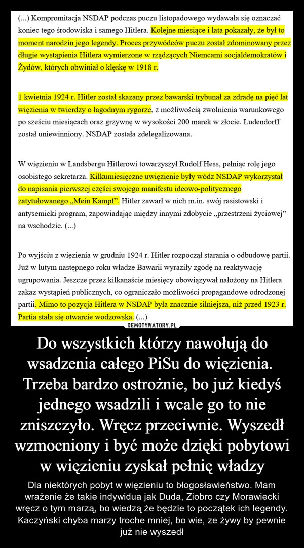 
    Do wszystkich którzy nawołują do wsadzenia całego PiSu do więzienia. 
Trzeba bardzo ostrożnie, bo już kiedyś jednego wsadzili i wcale go to nie zniszczyło. Wręcz przeciwnie. Wyszedł wzmocniony i być może dzięki pobytowi w więzieniu zyskał pełnię władzy