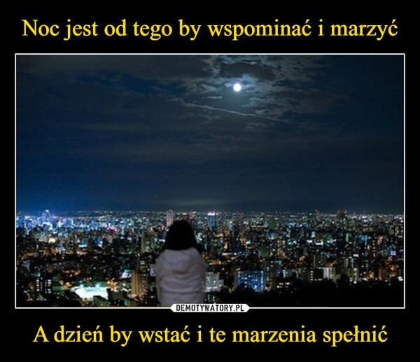 
    Noc jest od tego by wspominać i marzyć A dzień by wstać i te marzenia spełnić