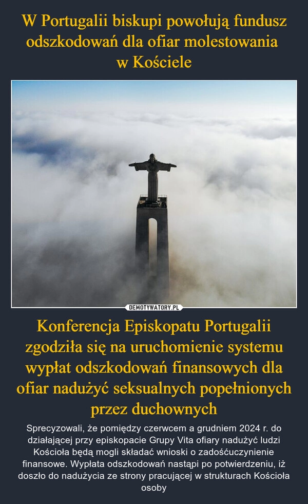 
    W Portugalii biskupi powołują fundusz odszkodowań dla ofiar molestowania 
w Kościele Konferencja Episkopatu Portugalii zgodziła się na uruchomienie systemu wypłat odszkodowań finansowych dla ofiar nadużyć seksualnych popełnionych przez duchownych