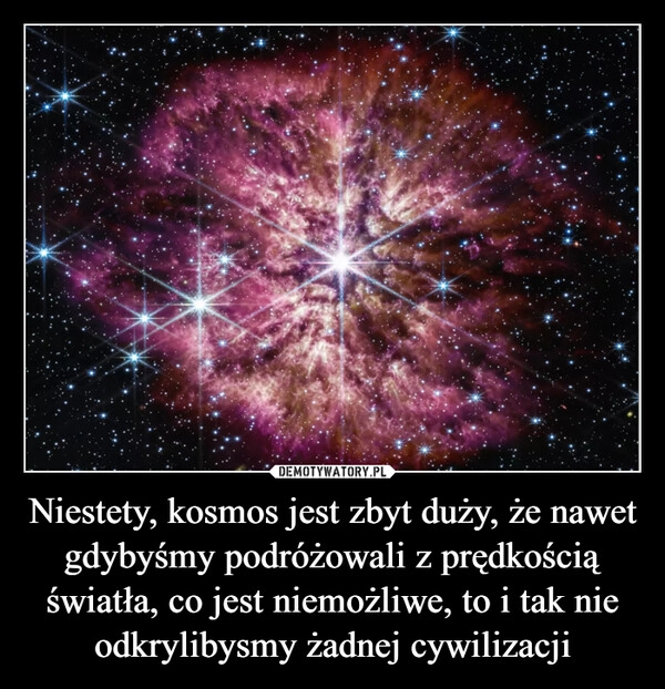 
    Niestety, kosmos jest zbyt duży, że nawet gdybyśmy podróżowali z prędkością światła, co jest niemożliwe, to i tak nie odkrylibysmy żadnej cywilizacji