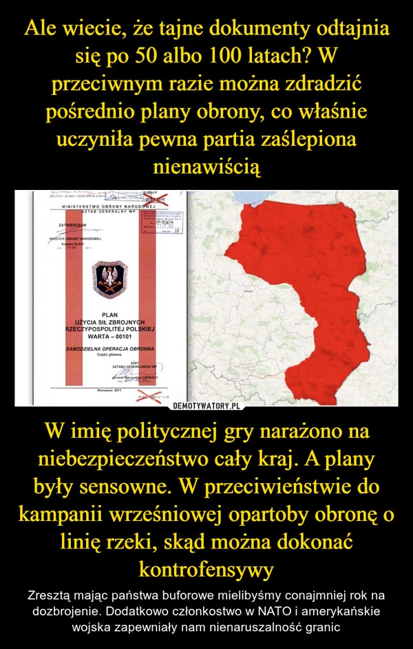 
    Ale wiecie, że tajne dokumenty odtajnia się po 50 albo 100 latach? W przeciwnym razie można zdradzić pośrednio plany obrony, co właśnie uczyniła pewna partia zaślepiona nienawiścią W imię politycznej gry narażono na niebezpieczeństwo cały kraj. A plany były sensowne. W przeciwieństwie do kampanii wrześniowej opartoby obronę o linię rzeki, skąd można dokonać kontrofensywy