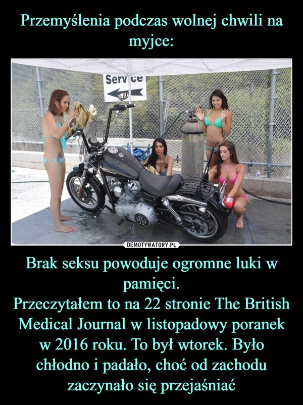 
    Przemyślenia podczas wolnej chwili na myjce: Brak seksu powoduje ogromne luki w pamięci.
Przeczytałem to na 22 stronie The British Medical Journal w listopadowy poranek w 2016 roku. To był wtorek. Było chłodno i padało, choć od zachodu zaczynało się przejaśniać