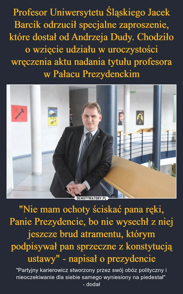 
    Profesor Uniwersytetu Śląskiego Jacek Barcik odrzucił specjalne zaproszenie, które dostał od Andrzeja Dudy. Chodziło o wzięcie udziału w uroczystości wręczenia aktu nadania tytułu profesora w Pałacu Prezydenckim "Nie mam ochoty ściskać pana ręki, Panie Prezydencie, bo nie wysechł z niej jeszcze brud atramentu, którym podpisywał pan sprzeczne z konstytucją ustawy" - napisał o prezydencie