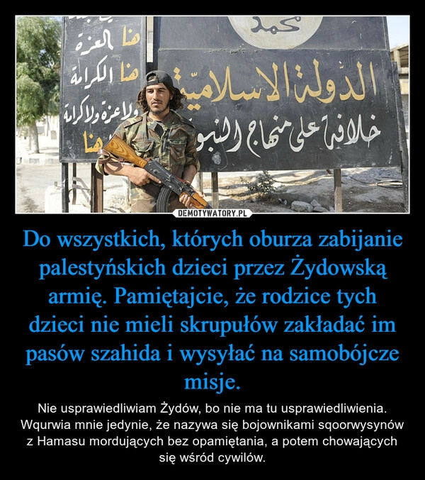 
    Do wszystkich, których oburza zabijanie palestyńskich dzieci przez Żydowską armię. Pamiętajcie, że rodzice tych dzieci nie mieli skrupułów zakładać im pasów szahida i wysyłać na samobójcze misje.