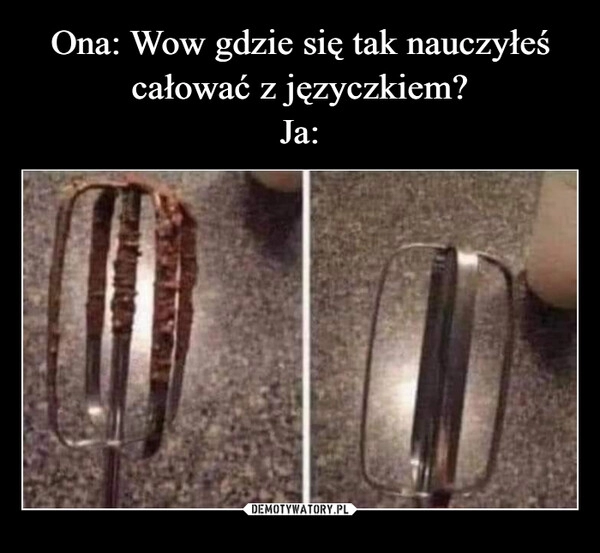 
    Ona: Wow gdzie się tak nauczyłeś całować z języczkiem?
Ja: