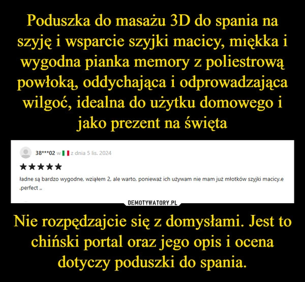 
    Poduszka do masażu 3D do spania na szyję i wsparcie szyjki macicy, miękka i wygodna pianka memory z poliestrową powłoką, oddychająca i odprowadzająca wilgoć, idealna do użytku domowego i jako prezent na święta Nie rozpędzajcie się z domysłami. Jest to chiński portal oraz jego opis i ocena dotyczy poduszki do spania.