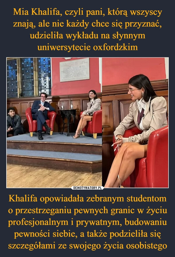 
    Mia Khalifa, czyli pani, którą wszyscy znają, ale nie każdy chce się przyznać, udzieliła wykładu na słynnym uniwersytecie oxfordzkim Khalifa opowiadała zebranym studentom o przestrzeganiu pewnych granic w życiu profesjonalnym i prywatnym, budowaniu pewności siebie, a także podzieliła się szczegółami ze swojego życia osobistego