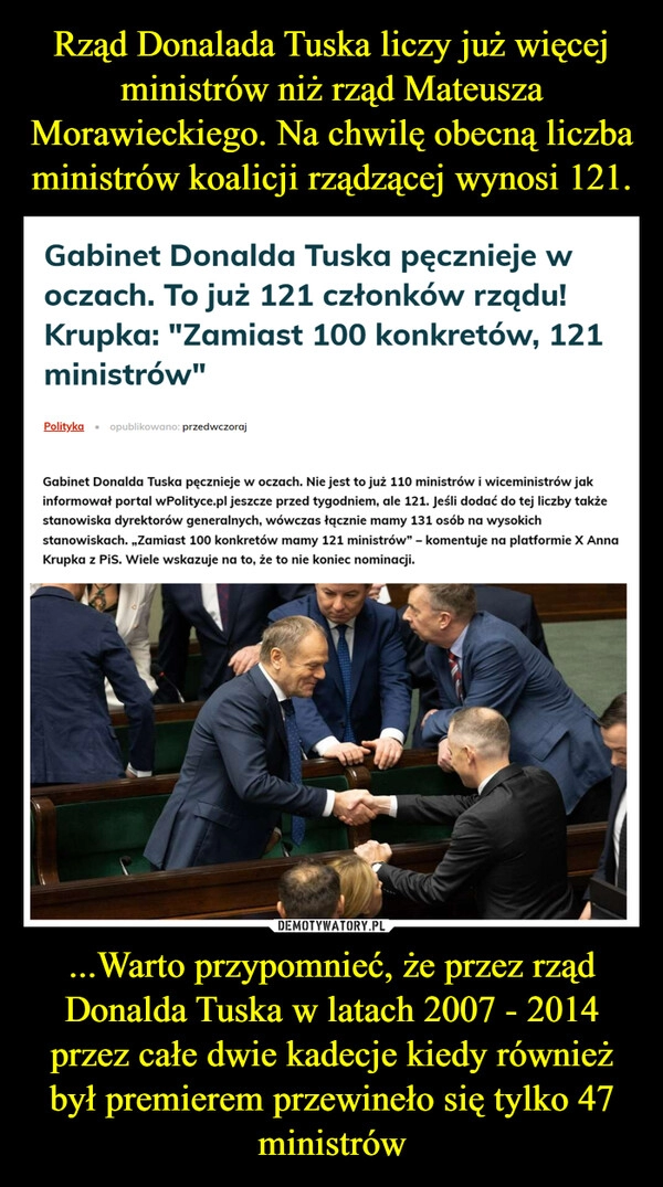 
    Rząd Donalada Tuska liczy już więcej ministrów niż rząd Mateusza Morawieckiego. Na chwilę obecną liczba ministrów koalicji rządzącej wynosi 121. ...Warto przypomnieć, że przez rząd Donalda Tuska w latach 2007 - 2014 przez całe dwie kadecje kiedy również był premierem przewineło się tylko 47 ministrów