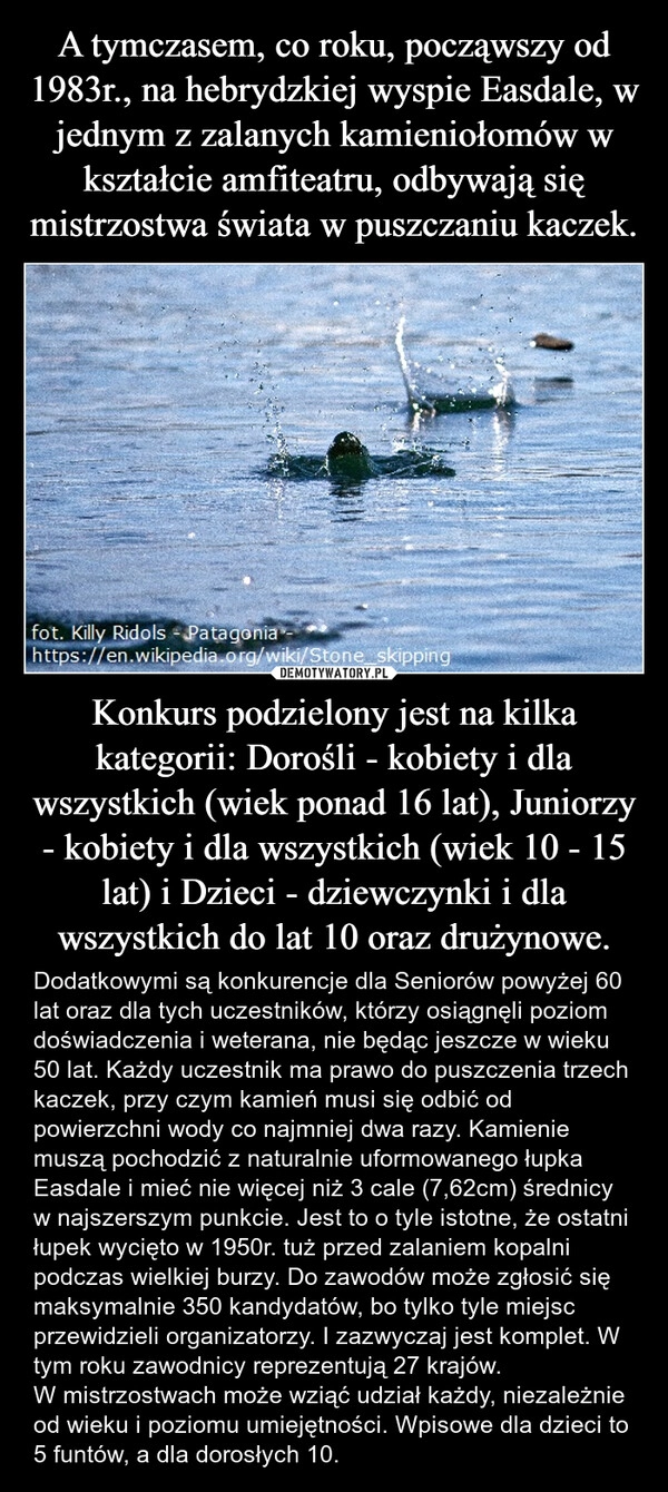 
    A tymczasem, co roku, począwszy od 1983r., na hebrydzkiej wyspie Easdale, w jednym z zalanych kamieniołomów w kształcie amfiteatru, odbywają się mistrzostwa świata w puszczaniu kaczek. Konkurs podzielony jest na kilka kategorii: Dorośli - kobiety i dla wszystkich (wiek ponad 16 lat), Juniorzy - kobiety i dla wszystkich (wiek 10 - 15 lat) i Dzieci - dziewczynki i dla wszystkich do lat 10 oraz drużynowe.