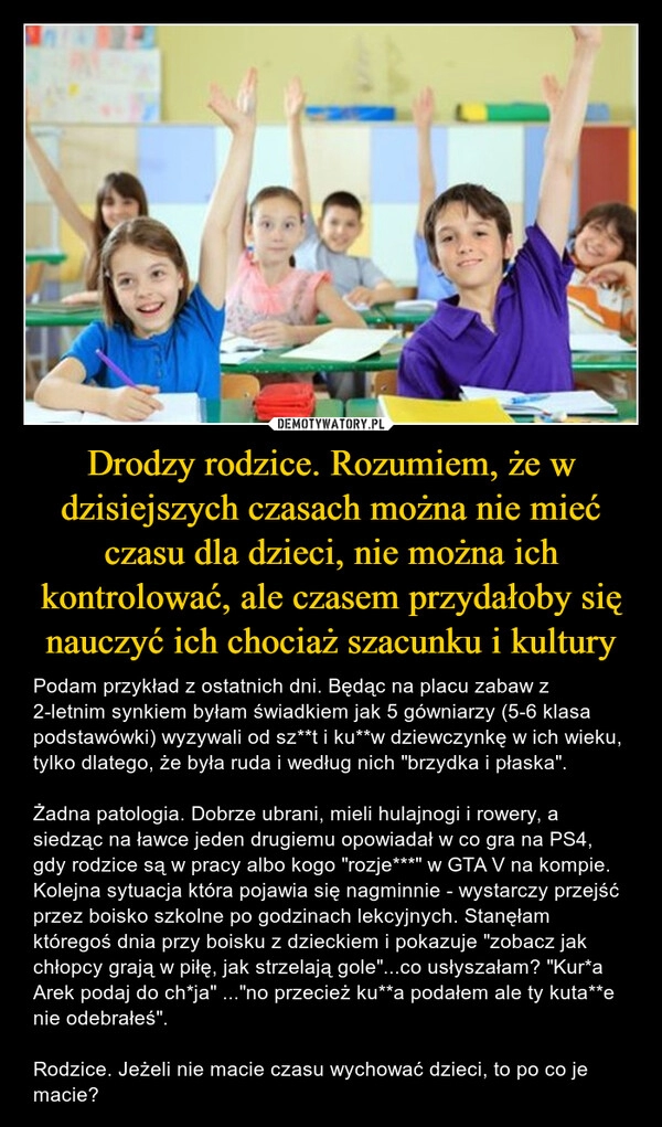 
    Drodzy rodzice. Rozumiem, że w dzisiejszych czasach można nie mieć czasu dla dzieci, nie można ich kontrolować, ale czasem przydałoby się nauczyć ich chociaż szacunku i kultury