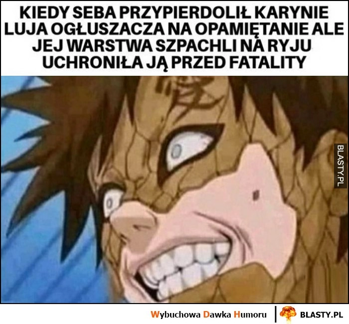 
    Kiedy Seba przypierdzielił Karynie luja ogłuszacza na opamiętanie, ale jej warstwa szpachli na ryju uchroniła ją przed fatality