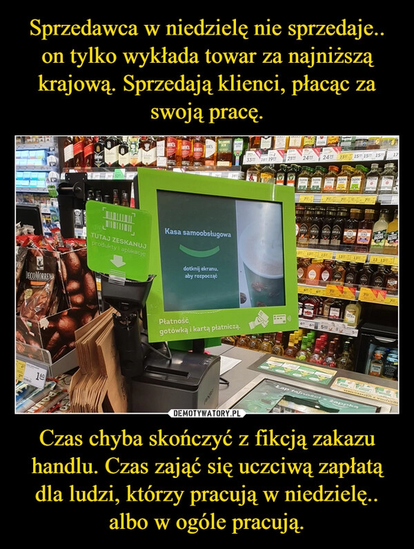 
    Sprzedawca w niedzielę nie sprzedaje.. on tylko wykłada towar za najniższą krajową. Sprzedają klienci, płacąc za swoją pracę. Czas chyba skończyć z fikcją zakazu handlu. Czas zająć się uczciwą zapłatą dla ludzi, którzy pracują w niedzielę.. albo w ogóle pracują.