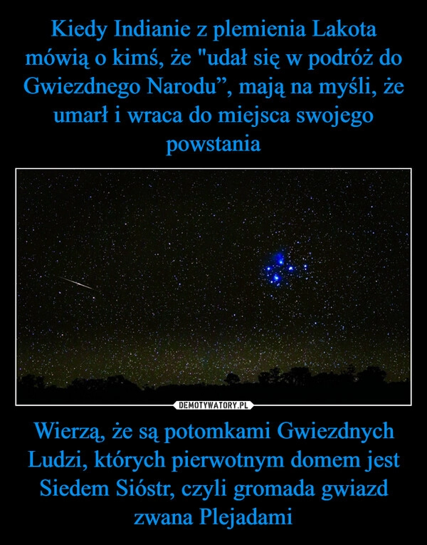 
    Kiedy Indianie z plemienia Lakota mówią o kimś, że "udał się w podróż do Gwiezdnego Narodu”, mają na myśli, że umarł i wraca do miejsca swojego powstania Wierzą, że są potomkami Gwiezdnych Ludzi, których pierwotnym domem jest Siedem Sióstr, czyli gromada gwiazd zwana Plejadami